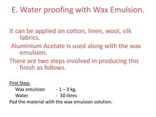 E. Water proofing with Wax Emulsion.
It can be applied on cotton, linen, wool, silk
fabrics.
Aluminium Acetate is used along with the wax
emulsion.
There are two steps involved in producing this
finish as follows.
First Step:
Wax emulsion - 1 – 3 kg,
Water - 50 litres
Pad the material with the wax emulsion solution.
 