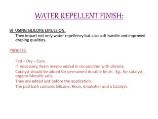 WATER REPELLENT FINISH:
B) USING SILICONE EMULSION:
They impart not only water repellency but also soft handle and improved
draping qualities.
PROCESS:
Pad – Dry – Cure.
If necessary, Resin maybe added in conjunction with silicone.
Catalyst should be added for permanent durable finish. Eg., for catalyst,
organo-Metallic salts.
They are added just before the application.
The pad bath contains Silicone, Resin, Emulsifier and a Catalyst.
 