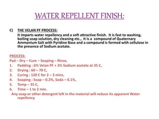 WATER REPELLENT FINISH:
C) THE VELAN PF PROCESS:
It imparts water repellency and a soft attractive finish. It is fast to washing,
boiling soap solution, dry cleaning etc., It is a compound of Quaternary
Ammonium Salt with Pyridine Base and a compound is formed with cellulose in
the presence of Sodium acetate.
PROCESS:
Pad – Dry – Cure – Soaping – Rinse,
1. Padding : 6% Velan PF + 3% Sodium acetate at 35 C,
2. Drying : 60 – 70 C,
3. Curing : 120 C for 2 – 3 mins.
4. Soaping : Soap – 0.2%, Soda – 0.1%,
5. Temp – 35 C,
6. Time – 1 to 2 min.
Any soap or other detergent left in the material will reduce its apparent Water
repellency.
 