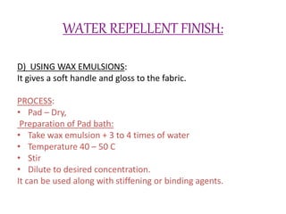 WATER REPELLENT FINISH:
D) USING WAX EMULSIONS:
It gives a soft handle and gloss to the fabric.
PROCESS:
• Pad – Dry,
Preparation of Pad bath:
• Take wax emulsion + 3 to 4 times of water
• Temperature 40 – 50 C
• Stir
• Dilute to desired concentration.
It can be used along with stiffening or binding agents.
 