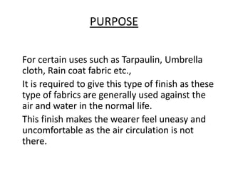 PURPOSE
For certain uses such as Tarpaulin, Umbrella
cloth, Rain coat fabric etc.,
It is required to give this type of finish as these
type of fabrics are generally used against the
air and water in the normal life.
This finish makes the wearer feel uneasy and
uncomfortable as the air circulation is not
there.
 