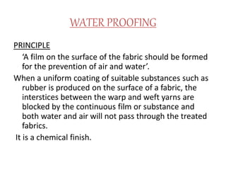 WATER PROOFING
PRINCIPLE
‘A film on the surface of the fabric should be formed
for the prevention of air and water’.
When a uniform coating of suitable substances such as
rubber is produced on the surface of a fabric, the
interstices between the warp and weft yarns are
blocked by the continuous film or substance and
both water and air will not pass through the treated
fabrics.
It is a chemical finish.
 