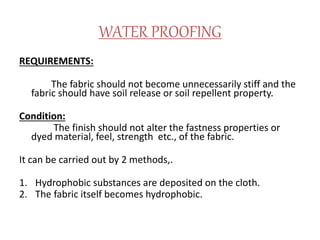 WATER PROOFING
REQUIREMENTS:
The fabric should not become unnecessarily stiff and the
fabric should have soil release or soil repellent property.
Condition:
The finish should not alter the fastness properties or
dyed material, feel, strength etc., of the fabric.
It can be carried out by 2 methods,.
1. Hydrophobic substances are deposited on the cloth.
2. The fabric itself becomes hydrophobic.
 