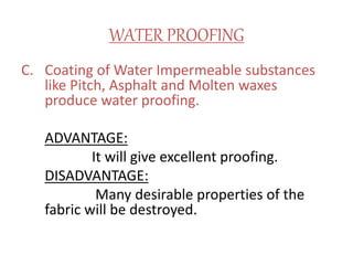 WATER PROOFING
C. Coating of Water Impermeable substances
like Pitch, Asphalt and Molten waxes
produce water proofing.
ADVANTAGE:
It will give excellent proofing.
DISADVANTAGE:
Many desirable properties of the
fabric will be destroyed.
 