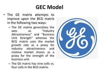 GEC Model
• The GE matrix attempts to
improve upon the BCG matrix
in the following two ways:
– The GE matrix generalizes the
axes as "Industry
Attractiveness" and "Business
Unit Strength" whereas the
BCG matrix uses the market
growth rate as a proxy for
industry attractiveness and
relative market shares as a
proxy for the strength of the
business unit.
– The GE matrix has nine cells vs.
four cells in the BCG matrix.
 