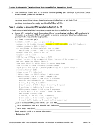 Práctica de laboratorio: Visualización de direcciones MAC de dispositivos de red
© 2014 Cisco y/o sus filiales. Todos los derechos reservados. Este documento es información pública de Cisco. Página 4 de 7
b. En el símbolo del sistema de la PC-A, emita el comando ipconfig /all e identifique la porción del OUI de
la dirección MAC para la NIC de la PC-A.
____________________________________________________________________________________
Identifique la porción del número de serie de la dirección MAC para la NIC de la PC-A. ______________
Identifique el nombre del proveedor que fabricó la NIC de la PC-A. ______________________________
Paso 2: Analizar la dirección MAC para la interfaz G0/1 del R1
Puede utilizar una variedad de comandos para mostrar las direcciones MAC en el router.
a. Acceda al R1 mediante el puerto de consola y utilice el comando show interfaces g0/1 para buscar la
información de la dirección MAC. A continuación, se presenta un ejemplo. Utilice los resultados que
genera el router para contestar las preguntas.
R1> show interfaces g0/1
GigabitEthernet0/1 is up, line protocol is up
Hardware is CN Gigabit Ethernet, address is 30f7.0da3.1821 (bia 30f7.0da3.1821)
Internet address is 192.168.1.1/24
MTU 1500 bytes, BW 100000 Kbit/sec, DLY 100 usec,
reliability 255/255, txload 1/255, rxload 1/255
Encapsulation ARPA, loopback not set
Keepalive set (10 sec)
Full Duplex, 100Mbps, media type is RJ45
output flow-control is unsupported, input flow-control is unsupported
ARP type: ARPA, ARP Timeout 04:00:00
Last input 00:00:00, output 00:00:00, output hang never
Last clearing of "show interface" counters never
Input queue: 0/75/0/0 (size/max/drops/flushes); Total output drops: 0
Queueing strategy: fifo
Output queue: 0/40 (size/max)
5 minute input rate 3000 bits/sec, 4 packets/sec
5 minute output rate 0 bits/sec, 0 packets/sec
15183 packets input, 971564 bytes, 0 no buffer
Received 13559 broadcasts (0 IP multicasts)
0 runts, 0 giants, 0 throttles
0 input errors, 0 CRC, 0 frame, 0 overrun, 0 ignored
0 watchdog, 301 multicast, 0 pause input
1396 packets output, 126546 bytes, 0 underruns
0 output errors, 0 collisions, 1 interface resets
195 unknown protocol drops
0 babbles, 0 late collision, 0 deferred
0 lost carrier, 0 no carrier, 0 pause output
0 output buffer failures, 0 output buffers swapped out
¿Cuál es la dirección MAC para la interfaz G0/1 en el R1? _____________________________________
¿Cuál es el número de serie de la dirección MAC para G0/1? __________________________________
¿Cuál es el OUI para G0/1? _____________________________________________________________
Según este OUI, ¿cuál es el nombre del proveedor?__________________________________________
¿Qué significa BIA? ___________________________________________________________________
00-13-8F
28-E2-27
adaptador de fast ethrnet compac
0060.2f9d.1702
0060.2f
9d.1702
is CN Gigabit Ethernet
se refiere a la dirección física
 