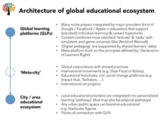 Architecture of global educational ecosystem
`	
  
Global learning
platforms (GLPs)
•  Many niche players integrated by major providers (kind of
Google / Facebook / Apple in education) that support
(standard) individual learning (& career) trajectories
•  Content combines more standard ‘lectures’ & ‘tasks’ with
simulators and game universes (like World of Warcraft)
•  ‘Digital pedagogy’ era (supported by shared learners’ data)
•  Meta-platform built on the principles defined by ‘Declaration
of Learners Rights’
‘Meta-city’
City / area
educational
ecosystem
•  Local educational providers are integrated into personalized
learning ‘pathways’ (that may also be physical pathways)
•  Any urban public space can become educational:
e.g. Starbucks Agoras
•  Points of connection with GLPs
•  Global corporations with shared practices
•  International movements (e.g. Slow Food or Rotary)
•  Educational franchises, incl. social change platforms (e.g.
Impact Hub, Techstars, …)
•  International art projects
 
