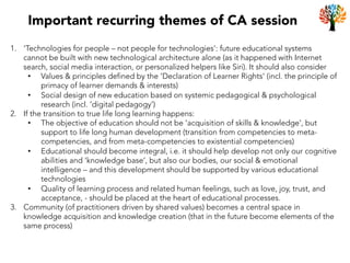 Important recurring themes of CA session
1.  ‘Technologies for people – not people for technologies’: future educational systems
cannot be built with new technological architecture alone (as it happened with Internet
search, social media interaction, or personalized helpers like Siri). It should also consider
•  Values & principles defined by the ‘Declaration of Learner Rights’ (incl. the principle of
primacy of learner demands & interests)
•  Social design of new education based on systemic pedagogical & psychological
research (incl. ‘digital pedagogy’)
2.  If the transition to true life long learning happens:
•  The objective of education should not be ‘acquisition of skills & knowledge’, but
support to life long human development (transition from competencies to meta-
competencies, and from meta-competencies to existential competencies)
•  Educational should become integral, i.e. it should help develop not only our cognitive
abilities and ‘knowledge base’, but also our bodies, our social & emotional
intelligence – and this development should be supported by various educational
technologies
•  Quality of learning process and related human feelings, such as love, joy, trust, and
acceptance, - should be placed at the heart of educational processes.
3.  Community (of practitioners driven by shared values) becomes a central space in
knowledge acquisition and knowledge creation (that in the future become elements of the
same process)
 