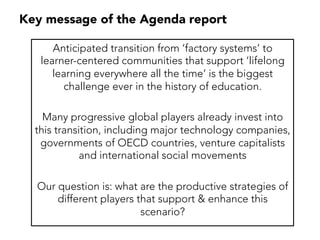 Key message of the Agenda report
Anticipated transition from ‘factory systems’ to
learner-centered communities that support ‘lifelong
learning everywhere all the time’ is the biggest
challenge ever in the history of education.
Many progressive global players already invest into
this transition, including major technology companies,
governments of OECD countries, venture capitalists
and international social movements
Our question is: what are the productive strategies of
different players that support & enhance this
scenario?
 