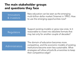 The main stakeholder groups
and questions they face
Innovators
& investors
Regulators
Administrators
New education can be seen as the emerging
multi-billion dollar market (‘Internet in 1995’). How
to use the emerging opportunities now?
Support existing models or grow new ones. Is it
reasonable to invest into obsolete formats that
may last only for another couple of decades?
The domain of education becomes more
competitive, and the economic models of existing
institutions become even less sustainable. What
strategies will allow schools & universities to keep
their competitive edge?
 