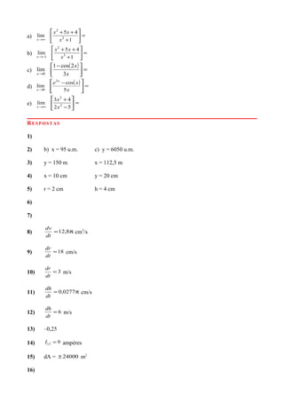 a) =





+
++
∞→ 1
45
lim 3
2
x
xx
x
b) =





+
++
−→ 1
45
lim 3
2
1 x
xx
x
c)
( ) =




 −
→ x
x
x 3
2cos1
lim
0
d)
( ) =




 −
→ x
xe x
x 5
cos
lim
3
0
e) =





−
+
∞→ 52
43
lim 2
2
x
x
x
RESPOSTAS
1)
2) b) x = 95 u.m. c) y = 6050 u.m.
3) y = 150 m x = 112,5 m
4) x = 10 cm y = 20 cm
5) r = 2 cm h = 4 cm
6)
7)
8) π= 8,12
dt
dv
cm3
/s
9) 18=
dt
dr
cm/s
10) 3=
dt
dr
m/s
11) π= 0277,0
dt
dh
cm/s
12) 6=
dt
dh
m/s
13) –0,25
14) ( ) 9=tI ampéres
15) dA = 24000± m2
16)
 