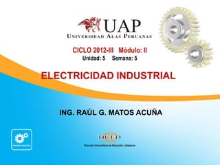 ING. RAÚL G. MATOS ACUÑA
CICLO 2012-III Módulo: II
Unidad: 5 Semana: 5
ELECTRICIDAD INDUSTRIAL
 