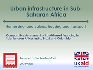 Urban infrastructure in Sub-
Saharan Africa
Harnessing land values, housing and transport
Presented by Stephen Berrisford
20 July 2015
Comparative Assessment of Land-based financing in
Sub-Saharan Africa, India, Brazil and Colombia
 