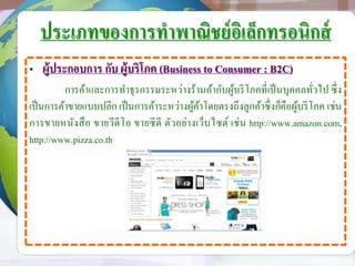 ประเภทของการทาพาณิชย์อิเล็กทรอนิกส์
• ผู้ประกอบการ กับ ผู้บริโภค (Business to Consumer : B2C)
การค้าและการทาธุรกรรมระหว่างร้านค้ากับผู้บริโภคที่เป็นบุคคลทั่วไป ซึ่ง
เป็นการค้าขายแบบปลีก เป็นการค้าระหว่างผู้ค้าโดยตรงถึงลูกค้าซึ่งก็คือผู้บริโภค เช่น
การขายหนังสือ ขายวีดีโอ ขายซีดี ตัวอย่างเว็บไซต์ เช่น http://www.amazon.com,
http://www.pizza.co.th
 