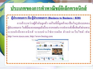 ประเภทของการทาพาณิชย์อิเล็กทรอนิกส์
• ผู้ประกอบการ กับ ผู้ประกอบการ (Business to Business : B2B)
การค้าระหว่างผู้ค้ากับลูกค้า แต่ในที่นี้ลูกค้าจะเป็ นในรูปแบบของ
ผู้ประกอบการ ในที่นี้จะครอบคลุมถึงเรื่อง การขายส่ง การทาการสั่งซื้อสินค้าผ่านทาง
ระบบอิเล็กทรอนิ กส์ ระบบห่วงโซ่การผลิต ตัวอย่างเว็บไซต์ เช่น
http://www.tesco.com, http://www.boeing.com
 