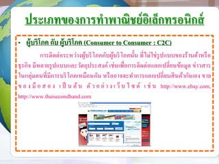 ประเภทของการทาพาณิชย์อิเล็กทรอนิกส์
• ผู้บริโภค กับ ผู้บริโภค (Consumer to Consumer : C2C)
การติดต่อระหว่างผู้บริโภคกับผู้บริโภคนั้น ที่ไม่ใช่รูปแบบของร้านค้าหรือ
ธุรกิจ มีหลายรูปแบบและวัตถุประสงค์ เช่นเพื่อการติดต่อแลกเปลี่ยนข้อมูล ข่าวสาร
ในกลุ่มคนที่มีการบริโภคเหมือนกัน หรืออาจจะทาการแลกเปลี่ยนสินค้ากันเอง ขาย
ข อ ง มื อ ส อ ง เ ป็ น ต้น ตัว อ ย่ า ง เ ว็ บ ไ ซ ต์ เ ช่ น http://www.ebay.com,
http://www.thaisecondhand.com
 