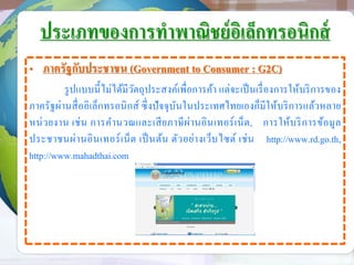 ประเภทของการทาพาณิชย์อิเล็กทรอนิกส์
• ภาครัฐกับประชาชน (Government to Consumer : G2C)
รูปแบบนี้ไม่ได้มีวัตถุประสงค์เพื่อการค้า แต่จะเป็นเรื่องการให้บริการของ
ภาครัฐผ่านสื่ออิเล็กทรอนิกส์ ซึ่งปัจจุบันในประเทศไทยเองก็มีให้บริการแล้วหลาย
หน่วยงาน เช่น การคานวณและเสียภาษีผ่านอินเทอร์เน็ต, การให้บริการข้อมูล
ประชาชนผ่านอินเทอร์เน็ต เป็นต้น ตัวอย่างเว็บไซต์ เช่น http://www.rd.go.th,
http://www.mahadthai.com
 