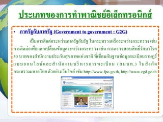 ประเภทของการทาพาณิชย์อิเล็กทรอนิกส์
• ภาครัฐกับภาครัฐ (Government to government : G2G)
เป็นการติดต่อระหว่างภาครัฐกับรัฐ ในกระทรวงหรือระหว่างกระทรวง เช่น
การติดต่อเพื่อแลกเปลี่ยนข้อมูลระหว่างกระทรวง เช่น การตรวจสอบสิทธิ์รักษาโรค
30 บาทของสานักงานประกันสุขภาพแห่งชาติ ที่เชื่อมกับฐานข้อมูลทะเบียนราษฎร์
แบบออนไลน์และสานักงานบริ หารการทะเบียน (สนบท.) ในสังกัด
กระทรวงมหาดไทย ตัวอย่างเว็บไซต์ เช่น http://www.fpo.go.th, http://www.cgd.go.th
 