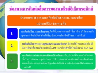 ช่องทางการติดต่อสื่อสารของพาณิชย์อิเล็กทรอนิกส์
ประเภทของช่องทางการติดต่อสื่อสารระหว่างสองฝ่ าย
แบ่งออกได้ 3 ช่องทาง คือ
การติดต่อสื่อสารระหว่างบุคคล ในที่นี้บุคคลจะหมายถึงทั้งองค์กร บริษัท และตัว
บุคคล การติดต่อนั้นทาผ่านได้ทั้ง รูปแบบของโทรศัพท์ โทรสาร และอีเมล์
การติดต่อสื่อสารระหว่างบุคคลกับระบบคอมพิวเตอร์ คือการใช้งานระบบอัตโนมัติ
ในการติดต่อสื่อสารนั่นเอง เช่น ตู้ATM ระบบโทรศัพท์อัตโนมัติ ระบบ FAX Back
การติดต่อระหว่างระบบคอมพิวเตอร์ด้วยกันเอง เป็นรูปแบบที่มีความซับซ้อนมาก
ขึ้นในการติดต่อทางธุรกิจ โดยการให้ระบบคอมพิวเตอร์ของทั้งสองฝ่ายทาการ
ติดต่อสื่อสารและแลกเปลี่ยนข้อมูลโดยอัตโนมัติ ตามข้อกาหนดที่ได้ทาการตกลง
ร่วมกันไว้
1.
2.
3.
 