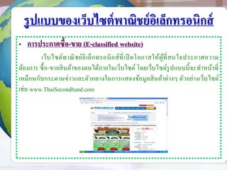 รูปแบบของเว็บไซต์พาณิชย์อิเล็กทรอนิกส์
• การประกาศซื้อ-ขาย (E-classified website)
เว็บไซต์พาณิชย์อิเล็กทรอนิกส์ที่เปิ ดโอกาสให้ผู้ที่สนใจประกาศความ
ต้องการ ซื้อ-ขายสินค้าของตนได้ภายในเว็บไซต์ โดยเว็บไซต์รูปแบบนี้จะทาหน้าที่
เหมือนกับกระดานข่าวและตัวกลางในการแสดงข้อมูลสินค้าต่างๆ ตัวอย่างเว็บไซต์
เช่น www.ThaiSecondhand.com
 