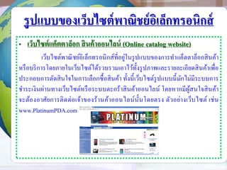 รูปแบบของเว็บไซต์พาณิชย์อิเล็กทรอนิกส์
• เว็บไซต์แค็ตตาล็อก สินค้าออนไลน์ (Online catalog website)
เว็บไซต์พาณิชย์อิเล็กทรอนิกส์ที่อยู่ในรูปแบบของการทาแค็ตตาล็อกสินค้า
หรือบริการโดยภายในเว็บไซต์ได้รวบรวมเอาไว้ทั้งรูปภาพและรายละเอียดสินค้าเพื่อ
ประกอบการตัดสินใจในการเลือกซื้อสินค้า ทั้งนี้เว็บไซต์รูปแบบนี้มักไม่มีระบบการ
ชาระเงินผ่านทางเว็บไซต์หรือระบบตะกร้าสินค้าออนไลน์ โดยหากมีผู้สนใจสินค้า
จะต้องอาศัยการติดต่อเจ้าของร้านค้าออนไลน์นั้นโดยตรง ตัวอย่างเว็บไซต์ เช่น
www.PlatinumPDA.com
 