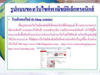 รูปแบบของเว็บไซต์พาณิชย์อิเล็กทรอนิกส์
• ร้านค้าออนไลน์ (E-Shop website)
เป็นรูปแบบเว็บไซต์พาณิชย์อิเล็กทรอนิกส์ที่สมบูรณ์ ที่รวมเอาระบบการ
จัดการสินค้า ระบบตะกร้าสินค้า ระบบชาระเงิน รวมถึงการขนส่งสินค้า ทาให้ผู้ซื้อ
สามารถสั่งซื้อสินค้าและทาการชาระเงินผ่านเว็บไซต์ได้ทันที แต่ในปัจจุบันมีผู้
ให้บริการบางราย ได้พัฒนาเว็บไซต์พาณิชย์อิเล็กทรอนิกส์สาเร็จรูปขึ้น ตัวอย่าง
เว็บไซต์ เช่น http://www.TARADquickwe.com, http://www.weloveshopping.com,
http://www.lnwshop.com
 