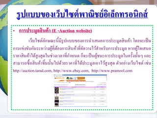 รูปแบบของเว็บไซต์พาณิชย์อิเล็กทรอนิกส์
• การประมูลสินค้า (E -Auction website)
เว็บไซต์ลักษณะนี้มีรูปแบบของการนาเสนอการประมูลสินค้า โดยจะเป็น
การแข่งขันกันระหว่างผู้ที่ต้องการสินค้าที่จัดวางไว้สาหรับการประมูล หากผู้ใดเสนอ
ราคาสินค้าได้สูงสุดในช่วงเวลาที่กาหนด ก็จะเป็นผู้ชนะการประมูลในครั้งนั้นๆ และ
สามารถซื้อสินค้าชิ้นนั้นไปด้วยราคาที่ได้ประมูลเอาไว้สูงสุด ตัวอย่างเว็บไซต์ เช่น
http://auction.tarad.com, http://www.ebay.com, http://www.pramool.com
 