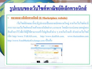 รูปแบบของเว็บไซต์พาณิชย์อิเล็กทรอนิกส์
• ตลาดกลางอิเล็กทรอนิกส์ (E-Marketplace website)
เว็บไซต์ลักษณะนี้จะมีรูปแบบเป็นตลาดนัดขนาดใหญ่ ภายในเว็บไซต์จะมี
การรวบรวมเว็บไซต์ของร้านค้าและบริษัทต่างๆ มากมาย โดยมีการแบ่งหมวดหมู่ของ
สินค้าเอาไว้เพื่อให้ผู้ใช้สามารถเข้าไปดูสินค้าต่าง ๆ ภายในร้านค้า ตัวอย่างเว็บไซต์
เช่น http://www.TARAD.com, http://www.dealfish.com, www.thaitambon.com
http://www.FoodMarketExchange.com เป็นต้น
 
