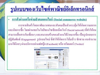รูปแบบของเว็บไซต์พาณิชย์อิเล็กทรอนิกส์
• การค้าผ่านเครือข่ายสังคมออนไลน์ (Social commerce website)
การขายสินค้าโดยอาศัยมวลชนและสังคมเป็นตัวกระตุ้นให้เกิดความอยาก
และเกิดการซื้อ โดยผ่านเทคโนโลยีของโซเชียลเน็ตเวิรก์ (Social network) ที่ทาให้คน
สามารถสื่อสารกับเพื่อนๆ และคนรอบข้างของตัวเองได้ง่ายมากขึ้น เป็นรูปแบบการ
ปฏิสัมพันธ์ (Engagement) รูปแบบใหม่ ที่ทาให้เกิดการโน้มน้าว ชักชวน คนจานวน
มากได้ง่ายๆ ผ่านบริการอย่างเฟสบุ๊ค (Facebook) หรือ ทวิตเตอร์ (Twitter)
 