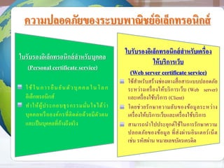 ความปลอดภัยของระบบพาณิชย์อิเล็กทรอนิกส์
ใบรับรองอิเล็กทรอนิกส์สาหรับบุคคล
(Personal certificate service)
ใช้ในการยืนยันตัวบุคคลในโลก
อิเล็กทรอนิกส์
ทาให้ผู้ประกอบธุรกรรมมั่นใจได้ว่า
บุคคลหรือองค์กรที่ติดต่อด้วยมีตัวตน
และเป็นบุคคลที่อ้างถึงจริง
ใบรับรองอิเล็กทรอนิกส์สาหรับเครื่อง
ให้บริการเว็บ
(Web server certificate service)
ใช้สาหรับสร้างช่องทางสื่อสารแบบปลอดภัย
ระหว่างเครื่องให้บริการเว็บ (Web server)
และเครื่องใช้บริการ (Client)
โดยช่วยรักษาความลับของข้อมูลระหว่าง
เครื่องให้บริการเว็บและเครื่องใช้บริการ
สามารถนาไปประยุกต์ใช้ในการรักษาความ
ปลอดภัยของข้อมูล ที่ส่งผ่านอินเตอร์เน็ต
เช่น รหัสผ่าน หมายเลขบัตรเครดิต
 