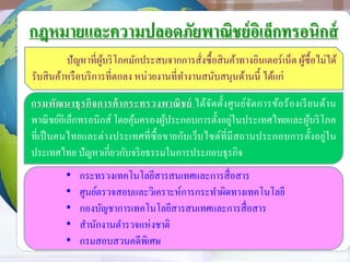 กฎหมายและความปลอดภัยพาณิชย์อิเล็กทรอนิกส์
ปัญหาที่ผู้บริโภคมักประสบจากการสั่งซื้อสินค้าทางอินเตอร์เน็ต ผู้ซื้อไม่ได้
รับสินค้าหรือบริการที่ตกลง หน่วยงานที่ทางานสนับสนุนด้านนี้ ได้แก่
กรมพัฒนาธุรกิจการค้ากระทรวงพาณิชย์ ได้จัดตั้งศูนย์จัดการข้อร้องเรียนด้าน
พาณิชย์อิเล็กทรอนิกส์ โดยคุ้มครองผู้ประกอบการตั้งอยู่ในประเทศไทยและผู้บริโภค
ที่เป็นคนไทยและต่างประเทศที่ซื้อขายกับเว็บไซต์ที่มีสถานประกอบการตั้งอยู่ใน
ประเทศไทย ปัญหาเกี่ยวกับจริยธรรมในการประกอบธุรกิจ
• กระทรวงเทคโนโลยีสารสนเทศและการสื่อสาร
• ศูนย์ตรวจสอบและวิเคราะห์การกระทาผิดทางเทคโนโลยี
• กองบัญชาการเทคโนโลยีสารสนเทศและการสื่อสาร
• สานักงานตารวจแห่งชาติ
• กรมสอบสวนคดีพิเศษ
 