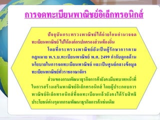 การจดทะเบียนพาณิชย์อิเล็กทรอนิกส์
ปัจจุบันกระทรวงพาณิชย์ได้ถ่ายโอนอานาจจด
ทะเบียนพาณิชย์ ไปให้องค์กรปกครองส่วนท้องถิ่น
โดยที่กระทรวงพาณิชย์ยังเป็ นผู้รักษาการตาม
กฎหมาย พ.ร.บ.ทะเบียนพาณิชย์ พ.ศ. 2499 กากับดูแลด้าน
นโยบายในการจดทะเบียนพาณิชย์ และเป็นศูนย์กลางข้อมูล
ทะเบียนพาณิชย์ทั่วราชอาณาจักร
ส่วนของกรมพัฒนาธุรกิจการค้ายังคงมีบทบาทหน้าที่
ในการสร้างเสริมพาณิชย์อิเล็กทรอนิกส์ โดยผู้ประกอบการ
พาณิชย์อิเล็กทรอนิกส์ที่จดทะเบียนแล้วยังคงได้รับสิทธิ
ประโยชน์ต่างๆจากกรมพัฒนาธุรกิจการค้าเช่นเดิม
 
