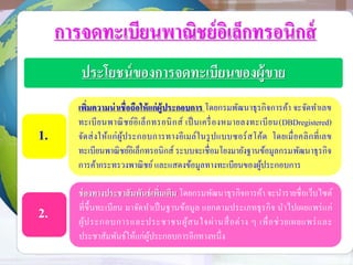 การจดทะเบียนพาณิชย์อิเล็กทรอนิกส์
ประโยชน์ของการจดทะเบียนของผู้ขาย
เพิ่มความน่าเชื่อถือให้แก่ผู้ประกอบการ โดยกรมพัฒนาธุรกิจการค้า จะจัดทาเลข
ทะเบียนพาณิชย์อิเล็กทรอนิกส์ เป็นเครื่องหมายลงทะเบียน(DBDregistered)
จัดส่งให้แก่ผู้ประกอบการทางอีเมล์ในรูปแบบซอร์สโค้ด โดยเมื่อคลิกที่เลข
ทะเบียนพาณิชย์อิเล็กทรอนิกส์ ระบบจะเชื่อมโยงมายังฐานข้อมูลกรมพัฒนาธุรกิจ
การค้ากระทรวงพาณิชย์และแสดงข้อมูลทางทะเบียนของผู้ประกอบการ
ช่องทางประชาสัมพันธ์เพิ่มเติม โดยกรมพัฒนาธุรกิจการค้า จะนารายชื่อเว็บไซต์
ที่ขึ้นทะเบียน มาจัดทาเป็นฐานข้อมูล แยกตามประเภทธุรกิจ นาไปเผยแพร่แก่
ผู้ประกอบการและประชาชนผู้สนใจผ่านสื่อต่าง ๆ เพื่อช่วยเผยแพร่และ
ประชาสัมพันธ์ให้แก่ผู้ประกอบการอีกทางหนึ่ง
1.
2.
 