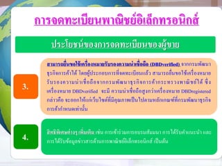 การจดทะเบียนพาณิชย์อิเล็กทรอนิกส์
ประโยชน์ของการจดทะเบียนของผู้ขาย
สามารถยื่นขอใช้เครื่องหมายรับรองความน่าเชื่อถือ (DBDverified) จากกรมพัฒนา
ธุรกิจการค้าได้ โดยผู้ประกอบการที่จดทะเบียนแล้ว สามารถยื่นขอใช้เครื่องหมาย
รับรองความน่าเชื่อถือจากกรมพัฒนาธุรกิจการค้ากระทรวงพาณิชย์ได้ ซึ่ง
เครื่องหมาย DBDverified จะมี ความน่าเชื่อถือสูงกว่าเครื่องหมาย DBDregistered
กล่าวคือ จะออกให้แก่เว็บไซต์ที่มีคุณภาพเป็นไปตามหลักเกณฑ์ที่กรมพัฒนาธุรกิจ
การค้ากาหนดเท่านั้น
สิทธิพิเศษต่างๆ เพิ่มเติม เช่น การเข้าร่วมการอบรมสัมมนา การได้รับคาแนะนา และ
การได้รับข้อมูลข่าวสารด้านการพาณิชย์อิเล็กทรอนิกส์ เป็นต้น
3.
4.
 