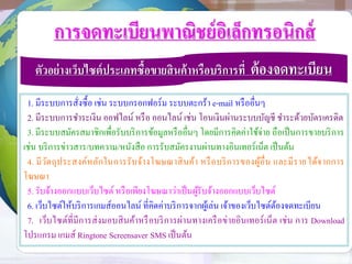 การจดทะเบียนพาณิชย์อิเล็กทรอนิกส์
ตัวอย่างเว็บไซต์ประเภทซื้อขายสินค้าหรือบริการที่ ต้องจดทะเบียน
1. มีระบบการสั่งซื้อ เช่น ระบบกรอกฟอร์ม ระบบตะกร้า e-mail หรืออื่นๆ
2. มีระบบการชาระเงิน ออฟไลน์ หรือ ออนไลน์ เช่น โอนเงินผ่านระบบบัญชี ชาระด้วยบัตรเครดิต
3. มีระบบสมัครสมาชิกเพื่อรับบริการข้อมูลหรืออื่นๆ โดยมีการคิดค่าใช้จ่าย ถือเป็นการขายบริการ
เช่น บริการข่าวสาร/บทความ/หนังสือ การรับสมัครงานผ่านทางอินเทอร์เน็ต เป็นต้น
4. มีวัตถุประสงค์หลักในการรับจ้างโฆษณาสินค้า หรือบริการของผู้อื่น และมีรายได้จากการ
โฆษณา
5. รับจ้างออกแบบเว็บไซต์ หรือเพียงโฆษณาว่าเป็นผู้รับจ้างออกแบบเว็บไซต์
6. เว็บไซต์ให้บริการเกมส์ออนไลน์ ที่คิดค่าบริการจากผู้เล่น เจ้าของเว็บไซต์ต้องจดทะเบียน
7. เว็บไซต์ที่มีการส่งมอบสินค้าหรือบริการผ่านทางเครือข่ายอินเทอร์เน็ต เช่น การ Download
โปรแกรม เกมส์ Ringtone Screensaver SMS เป็นต้น
 