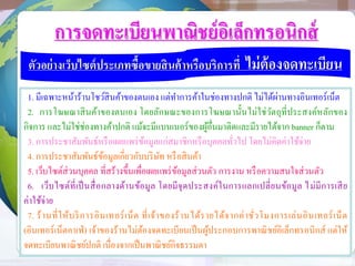 การจดทะเบียนพาณิชย์อิเล็กทรอนิกส์
ตัวอย่างเว็บไซต์ประเภทซื้อขายสินค้าหรือบริการที่ ไม่ต้องจดทะเบียน
1. มีเฉพาะหน้าร้านโชว์สินค้าของตนเอง แต่ทาการค้าในช่องทางปกติ ไม่ได้ผ่านทางอินเทอร์เน็ต
2. การโฆษณาสินค้าของตนเอง โดยลักษณะของการโฆษณานั้นไม่ใช่วัตถุที่ประสงค์หลักของ
กิจการ และไม่ใช่ช่องทางค้าปกติ แม้จะมีแบนเนอร์ของผู้อื่นมาติดและมีรายได้จาก banner ก็ตาม
3. การประชาสัมพันธ์หรือเผยแพร่ข้อมูลแก่สมาชิกหรือบุคคลทั่วไป โดยไม่คิดค่าใช้จ่าย
4. การประชาสัมพันธ์ข้อมูลเกี่ยวกับบริษัท หรือสินค้า
5. เว็บไซต์ส่วนบุคคล ที่สร้างขึ้นเพื่อเผยแพร่ข้อมูลส่วนตัว การงาน หรือความสนใจส่วนตัว
6. เว็บไซต์ที่เป็นสื่อกลางด้านข้อมูล โดยมีจุดประสงค์ในการแลกเปลี่ยนข้อมูล ไม่มีการเสีย
ค่าใช้จ่าย
7. ร้านที่ให้บริการอินเทอร์เน็ต ที่เจ้าของร้านได้รายได้จากค่าชั่วโมงการเล่นอินเทอร์เน็ต
(อินเทอร์เน็ตคาเฟ่) เจ้าของร้านไม่ต้องจดทะเบียนเป็นผู้ประกอบการพาณิชย์อิเล็กทรอนิกส์ แต่ให้
จดทะเบียนพาณิชย์ปกติ เนื่องจากเป็นพาณิชย์กิจธรรมดา
 