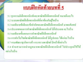 แบบฝึกหัดท้ายบทที่ 5
5.1 ธุรกรรมอิเล็กทรอนิกส์และพาณิชย์อิเล็กทรอนิกส์ หมายถึงอะไร
5.2 ระบบพาณิชย์อิเล็กทรอนิกส์เกี่ยวข้องกับผู้ใดบ้าง
5.3 จงอธิบายข้อดีและข้อจากัดของพาณิชย์อิเล็กทรอนิกส์ มาพอสังเขป
5.4 ประเภทของการทาพาณิชย์อิเล็กทรอนิกส์ มีกี่ประเภท อะไรบ้าง
5.5 จงอธิบายขั้นตอนการทาพาณิชย์อิเล็กทรอนิกส์
5.6 การทาเว็บไซต์พาณิชย์อิเล็กทรอนิกส์ มีกี่รูปแบบ ได้แก่อะไรบ้าง
5.7 กรมพัฒนาธุรกิจการค้า กระทรวงพาณิชย์ มีหน้าที่อย่างไร
5.8 ท่านสามารถนากฎหมายพาณิชย์อิเล็กทรอนิกส์ ไปประยุกต์ใช้ได้
อย่างไรบ้าง
 