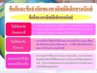 ข้อดีและข้อจากัดของพาณิชย์อิเล็กทรอนิกส์
ข้อดีของพาณิชย์อิเล็กทรอนิกส์
• สามารถลดปัญหาเรื่องสถานที่ตั้งร้านค้า, ลดปัญหาด้านการเดินทาง,
ช่องทางการจัดจาหน่ายมากขึ้นทั้งในประเทศและต่างประเทศ, สามารถ
ดาเนินการค้าอย่างอิสระ, ขยายตลาดได้กว้างและเร็วขึ้น
ไม่มีข้อจากัด
ด้านสถานที่
• สามารถเปิดร้านได้ทุกวันไม่มีวันหยุด, สามารถปรับปรุง (Update) ข้อมูล
เกี่ยวกับสินค้าและบริการได้ตลอดเวลา , การซื้อขายสินค้าหรือบริการ
ตลอด 24 ชั่วโมงผ่านระบบอัตโนมัติ
ไม่มีข้อจากัด
ด้านเวลา
• สามารถทากาไรได้มากกว่าระบบการขายแบบเดิม, สามารถนาเสนอ
ข้อมูลเกี่ยวกับสินค้าได้เป็นจานวนมาก, สร้างโอกาสให้เกิดธุรกิจรูปแบบ
ใหม่, สร้างและเพิ่มช่องทางการขายและจัดจาหน่าย ขยายตลาดจาก
ภายในพื้นที่ออกสู่ตลาดโลก
ช่วยส่งเสริมให้เพิ่ม
ยอดขายได้มากขึ้น
 