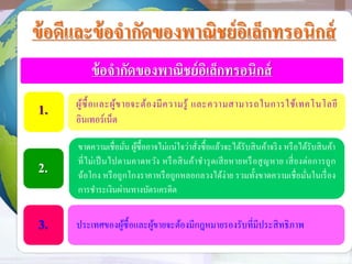 ข้อดีและข้อจากัดของพาณิชย์อิเล็กทรอนิกส์
ข้อจากัดของพาณิชย์อิเล็กทรอนิกส์
ผู้ซื้อและผู้ขายจะต้องมีความรู้ และความสามารถในการใช้เทคโนโลยี
อินเทอร์เน็ต
ขาดความเชื่อมั่น ผู้ซื้ออาจไม่แน่ใจว่าสั่งซื้อแล้วจะได้รับสินค้าจริง หรือได้รับสินค้า
ที่ไม่เป็นไปตามคาดหวัง หรือสินค้าชารุดเสียหายหรือสูญหาย เสี่ยงต่อการถูก
ฉ้อโกง หรือถูกโกงราคาหรือถูกหลอกลวงได้ง่าย รวมทั้งขาดความเชื่อมั่นในเรื่อง
การชาระเงินผ่านทางบัตรเครดิต
ประเทศของผู้ซื้อและผู้ขายจะต้องมีกฎหมายรองรับที่มีประสิทธิภาพ
1.
2.
3.
 