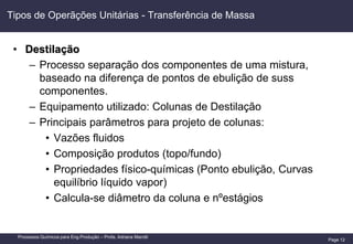 Page 12
Processos Químicos para Eng.Produção – Profa. Adriana Marotti
Tipos de Operãções Unitárias - Transferência de Massa
• Destilação
– Processo separação dos componentes de uma mistura,
baseado na diferença de pontos de ebulição de suss
componentes.
– Equipamento utilizado: Colunas de Destilação
– Principais parâmetros para projeto de colunas:
• Vazões fluidos
• Composição produtos (topo/fundo)
• Propriedades físico-químicas (Ponto ebulição, Curvas
equilíbrio líquido vapor)
• Calcula-se diâmetro da coluna e nºestágios
 