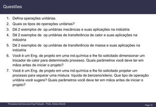 Page 15
Processos Químicos para Eng.Produção – Profa. Adriana Marotti
1. Defina operações unitárias.
2. Quais os tipos de operações unitárias?
3. Dê 2 exemplos de op.unitárias mecânicas e suas aplicações na indústria
4. Dê 2 exemplos de op.unitárias de transferência de calor e suas aplicações na
indústria
5. Dê 2 exemplos de op.unitárias de transferência de massa e suas aplicações na
indústria
6. Você é um Eng. de projeto em uma ind.química e lhe foi solicitado dimensionar um
trocador de calor para determinado processo. Quais parâmetros você deve ter em
mãos antes de iniciar o projeto?
7. Você é um Eng. de projeto em uma ind.química e lhe foi solicitado projetar um
processo para separar uma mistura líquida de benzeno/xileno. Que tipo de operação
unitária você sugere? Quais parâmetros você deve ter em mãos antes de iniciar o
projeto?
Questões
 