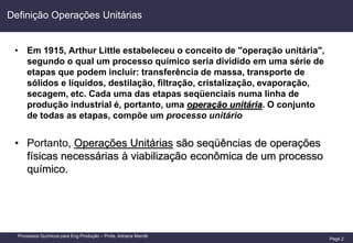 Page 2
Processos Químicos para Eng.Produção – Profa. Adriana Marotti
Definição Operações Unitárias
• Em 1915, Arthur Little estabeleceu o conceito de "operação unitária",
segundo o qual um processo químico seria dividido em uma série de
etapas que podem incluir: transferência de massa, transporte de
sólidos e líquidos, destilação, filtração, cristalização, evaporação,
secagem, etc. Cada uma das etapas seqüenciais numa linha de
produção industrial é, portanto, uma operação unitária. O conjunto
de todas as etapas, compõe um processo unitário
• Portanto, Operações Unitárias são seqüências de operações
físicas necessárias à viabilização econômica de um processo
químico.
 