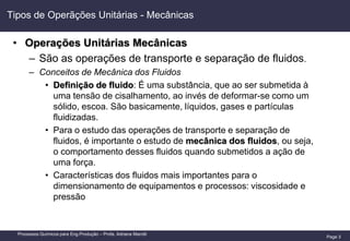 Page 3
Processos Químicos para Eng.Produção – Profa. Adriana Marotti
Tipos de Operãções Unitárias - Mecânicas
• Operações Unitárias Mecânicas
– São as operações de transporte e separação de fluidos.
– Conceitos de Mecânica dos Fluidos
• Definição de fluido: É uma substância, que ao ser submetida à
uma tensão de cisalhamento, ao invés de deformar-se como um
sólido, escoa. São basicamente, líquidos, gases e partículas
fluidizadas.
• Para o estudo das operações de transporte e separação de
fluidos, é importante o estudo de mecânica dos fluidos, ou seja,
o comportamento desses fluidos quando submetidos a ação de
uma força.
• Características dos fluidos mais importantes para o
dimensionamento de equipamentos e processos: viscosidade e
pressão
 