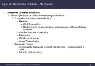 Page 4
Processos Químicos para Eng.Produção – Profa. Adriana Marotti
Tipos de Operãções Unitárias - Mecânicas
• Operações Unitárias Mecânicas
– São as operações de transporte e separação de fluidos.
• Transporte e Armazenamento Fluidos
– Bombas
» Centrífugas(rotor)
» Deslocamento Positivo (pistão): aplicação nas ind.farmacêutica e
alimentos
– Válvulas (controle e bloqueio)
– Tubulações
– Medidores de Vazão
– Vasos Pressurizados
• Separação Fluidos
– Centrifugação (aplicação principal: ind.laticínios – separação leite e
nata)
– Filtração (sólido/líquido)
 