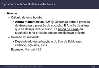 Page 5
Processos Químicos para Eng.Produção – Profa. Adriana Marotti
Tipos de Operãções Unitárias - Mecânicas
• Bombas
– Cálculo de uma bomba:
• Altura manométrica (AMT): Diferença entre a pressão
de descarga e pressão de succção. É função da altura
que se deseja levar o fluido, da perda de carga na
tubulação e na pressão que se deseja levar o fluido.
– Seleção do material:
• Dependendo da aplicação e do tipo de fluido (aço
carbono, aço inox, etc.)
Exemplo: Manual KSB
 
