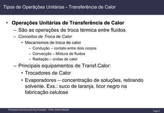 Page 6
Processos Químicos para Eng.Produção – Profa. Adriana Marotti
Tipos de Operãções Unitárias - Transferência de Calor
• Operações Unitárias de Transferência de Calor
– São as operações de troca térmica entre fluidos.
– Conceitos de Troca de Calor
• Mecanismos de troca de calor
– Condução – contato entre dois corpos
– Convecção – Mistura de fluidos
– Radiação – ondas de calor
– Principais equipamentos de Transf.Calor:
• Trocadores de Calor
• Evaporadores – concentração de soluções, retirando
solvente. Exs.: suco de laranja, licor negro na
fabricação celulose
 