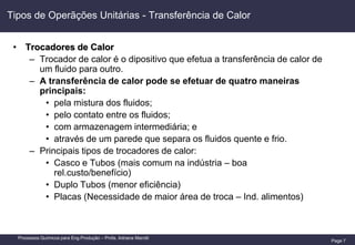 Page 7
Processos Químicos para Eng.Produção – Profa. Adriana Marotti
Tipos de Operãções Unitárias - Transferência de Calor
• Trocadores de Calor
– Trocador de calor é o dipositivo que efetua a transferência de calor de
um fluido para outro.
– A transferência de calor pode se efetuar de quatro maneiras
principais:
• pela mistura dos fluidos;
• pelo contato entre os fluidos;
• com armazenagem intermediária; e
• através de um parede que separa os fluidos quente e frio.
– Principais tipos de trocadores de calor:
• Casco e Tubos (mais comum na indústria – boa
rel.custo/benefício)
• Duplo Tubos (menor eficiência)
• Placas (Necessidade de maior área de troca – Ind. alimentos)
 
