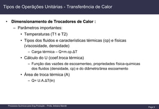 Page 8
Processos Químicos para Eng.Produção – Profa. Adriana Marotti
Tipos de Operãções Unitárias - Transferência de Calor
• Dimensionamento de Trocadores de Calor :
– Parâmetros importantes:
• Temperaturas (T1 e T2)
• Tipos dos fluidos e características térmicas (cp) e físicas
(viscosidade, densidade)
– Carga térmica – Q=m.cp.ΔT
• Cálculo do U (coef.troca térmica)
– Função das vazões de escoamenteo, propriedades física-quimicas
dos fluidos (densidade, cp) e do diâmetro/àrea escoamento
• Área de troca térmica (A)
– Q= U.A.ΔT(ln)
 
