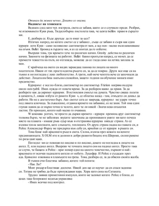 Отивам да живее вечно. Докато се оказва.
Надписът на тениската
Веднага след като чух изстрела, света се забавя, както се е случвало преди. Разбрах,
че изземването Куки ръка, Тидуелобърна пистолета така, че цевта tselilos право в сърцето
ми.
Е, разбира се. Къде другаде да го имат за цел?
Изтичах напред, но когато светът се е забавил , също се забави и съзря как един
куршум лети Куки - само на няколко сантиметра от мен, а зад нея - малко възпламеняване
на огъня. Bullet бромид в гърдите ми, и аз се опитах да го избегне.
Въпреки това, тук времето тече по различен начин. Gravity действа по различен
начин. Законите на физиката не работят. Bullet бавно пропълзя напред, се мъчех да се
премести тежестта на пътя, но изглежда, можеше да се гледа само на летящ заплаха за
мен.
С крайчеца на окото си видях зараждащ паника по лицата на много
посетители. Някои от тях просто вдигна ръцете си, за да се покрие. Други все още са на
тъмно и ни погледна с леко любопитство. А трети, най-вече ченгета вече са започнали да
действат. Лицата им бяха напълно спокойни, защото години на обучение винаги имат
предимство.
Куршумът е все по-близо, сантиметър по сантиметър. Friction нагрява въздуха
около нея ryabil. Имах нужда от повече време. За да разберем какво да правя. За да
разберете как да укриват куршуми. В истинския смисъл на думата. Чувство сякаш полетя
в цимента, I , някак избута от рамото Куки s, се облегна назад - там, откъдето си дошъл да
работи. Но не е достатъчно бърз. Ако светът сега се завръща, куршумът ме удари точно
под лявата ключица. За съжаление, отдавна времето на забавяне, аз не знам. Той има един
глупав навикда се върне точно в челото, като че ли някой -Значи нека опънатия
ластик. По принцип, когато най-малко го очакваш.
W кокошка усетих, че просто да държи времето - куршум премина друг сантиметър
толкова бързо, че не забелязах звуците започнаха да прониквам в ушите ми като почеса
място на плаката - имаше ръка едър мъж и отстранява куршума някъде страна. Аз се
излива топла запознати, като слънцето, топлината. От друга страна падна на главата си, и
Рейес Александър Фароу ме придърпа към себе си, криейки се от куршум в ръката си.
Това беше най-красивите ръце в света. Силна, излиза през кожата на вените
предмишницата. X OLM ите и долини и добре развити бицепс ите.Широки, силни рамене
по риза цвят каки.
Погледът ми се повиши по-високо и по-високо, докато не погледна в лицето на
ангел. Е, или паднал ангел. Въпреки че точната лицето син на паднал ангел. Просто така
се случи, че бащата и Рейес - враг номер едно на цялото човечество, първият и най-
красивата от всички падналите ангели от небето. Луцифер. И Рейес е създаден през
ада. Буквално изкована в пламъците на греха. Това, разбира се, за да обясни своята жалба.
В тъмни очи блестяха забавно, когато той попита:
- Пак Ли?
Моят рицар в блестящи доспехи. Някой ден ще се научат да си спаси задника
си. Тогава не трябва да бъде принуждаван хора. Хора като сина на Сатаната.
Трудно заявки примитивни импулси, които ме заливат когато Рейес е близо, аз
казах така безгрижно веднъж управлява:
- Имах всичко под контрол.
 