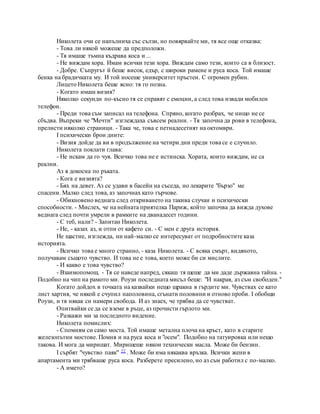 Николета очи се напълниха със сълзи, но повярвайте ми, тя все още отказва:
- Това ли някой можеше да предположи.
- Тя имаше тъмна къдрава коса и ...
- Не виждам хора. Имам всички тези хора. Виждам само тези, които са в близост.
- Добре. Съпругът й беше висок, едър, с широки рамене и руса коса. Той имаше
бенка на брадичката му. И той носеше университет пръстен. С огромен рубин.
Лицето Николета беше ясно: тя го позна.
- Когато имаш визия?
Няколко секунди по-късно тя се справят с емоции, а след това извади мобилен
телефон.
- Преди това съм записал на телефона. Спряно, когато разбрах, че нищо не се
сбъдва. Въпреки че "Мечти" изглеждаха съвсем реални. - Тя започна да рови в телефона,
прелисти няколко страници. - Така че, това е петнадесетият на октомври.
I психически брои дните:
- Визия дойде да ви в продължение на четири дни преди това се е случило.
Николета поклати глава:
- Не искам да го чуя. Всичко това не е истинска. Хората, които виждам, не са
реални.
Аз я докосна по ръката.
- Кога е визията?
- Бях на девет. Аз се удави в басейн на съседа, но лекарите "бързо" ме
спасени. Малко след това, аз започнах като гърчове.
- Обикновено веднага след откриването на такива случаи и психически
способности. - Мислех, че на нейната приятелка Париж, който започва да вижда духове
веднага след почти умрели в рамките на дванадесет години.
- С теб, нали? - Запитан Николета.
- Не, - казах аз, и отпи от кафето си. - С мен е друга история.
Не щастие, изглежда, ни най-малко се интересуват от подробностите каза
историята.
- Всичко това е много странно, - каза Николета. - С всяка смърт, видяното,
получавам същото чувство. И това не е това, което може би си мислите.
- И какво е това чувство?
- Взаимопомощ. - Тя се наведе напред, сякаш тя щеше да ми даде държавна тайна. -
Подобно на чип на рамото ми. Роузи последната мисъл беше: "И накрая, аз съм свободен."
Когато дойдох в точката на казвайки нещо щракна в гърдите ми. Чувствах се като
лист хартия, че някой е счупил наполовина, сгънати половини и отново проби. I обобщи
Роузи, и тя някак си намери свобода. И аз знаех, че трябва да се чувстват.
Опитвайки се да се вземе в ръце, аз прочисти гърлото ми.
- Разкажи ми за последното видение.
Николета помислих:
- Спомням си само моста. Той имаше метална плоча на кръст, като в старите
железопътни мостове. Помня и на руса коса и "осем". Подобно на татуировка или нещо
такова. И мога да миришат. Миришеше някои технически масла. Може би бензин.
I сърбят "чувство паяк" 22 . Може би има някаква връзка. Всички жени в
апартамента ми трябваше руса коса. Разберете пресилено, но аз съм работил с по-малко.
- А името?
 